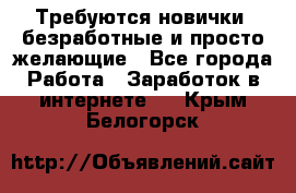 Требуются новички, безработные и просто желающие - Все города Работа » Заработок в интернете   . Крым,Белогорск